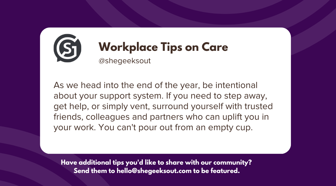 Purple background with text on a white box: As we head into the end of the year, be intentional about your support system. If you need to step away, get help, or simply vent, surround yourself with trusted friends, colleagues and partners who can uplift you in your work. You can't pour out from an empty cup.